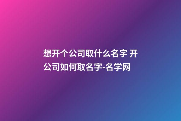 想开个公司取什么名字 开公司如何取名字-名学网-第1张-公司起名-玄机派
